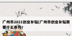 廣州市2021創(chuàng)業(yè)補貼(廣州市創(chuàng)業(yè)補貼需要什么條件)