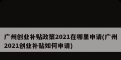 廣州創(chuàng)業(yè)補(bǔ)貼政策2021在哪里申請(qǐng)(廣州2021創(chuàng)業(yè)補(bǔ)貼如何申請(qǐng))