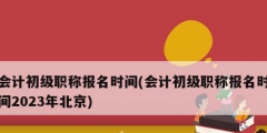 會計初級職稱報名時間(會計初級職稱報名時間2023年北京)