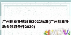 廣州創(chuàng)業(yè)補貼政策2021標(biāo)準(廣州創(chuàng)業(yè)補助金領(lǐng)取條件2020)