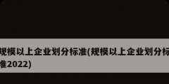 規(guī)模以上企業(yè)劃分標(biāo)準(zhǔn)(規(guī)模以上企業(yè)劃分標(biāo)準(zhǔn)2022)